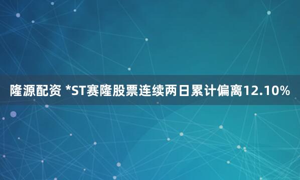 隆源配资 *ST赛隆股票连续两日累计偏离12.10%