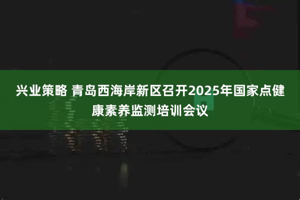 兴业策略 青岛西海岸新区召开2025年国家点健康素养监测培训会议