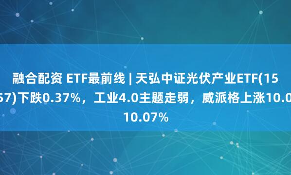 融合配资 ETF最前线 | 天弘中证光伏产业ETF(159857)下跌0.37%，工业4.0主题走弱，威派格上涨10.07%