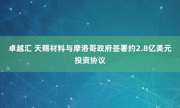 卓越汇 天赐材料与摩洛哥政府签署约2.8亿美元投资协议