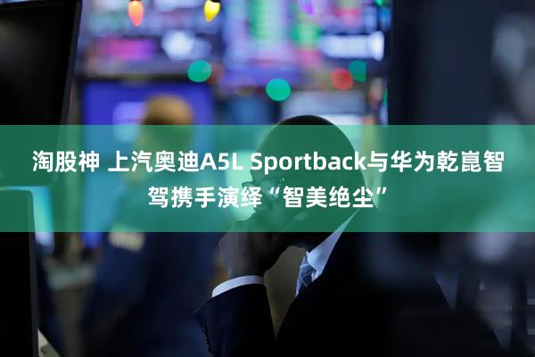淘股神 上汽奥迪A5L Sportback与华为乾崑智驾携手演绎“智美绝尘”