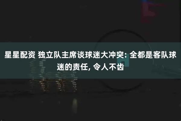 星星配资 独立队主席谈球迷大冲突: 全都是客队球迷的责任, 令人不齿