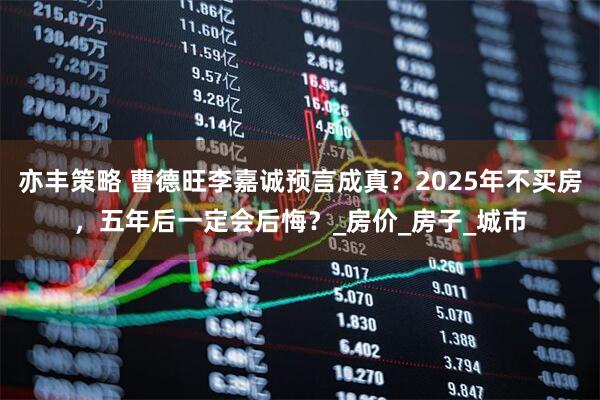 亦丰策略 曹德旺李嘉诚预言成真？2025年不买房，五年后一定会后悔？_房价_房子_城市