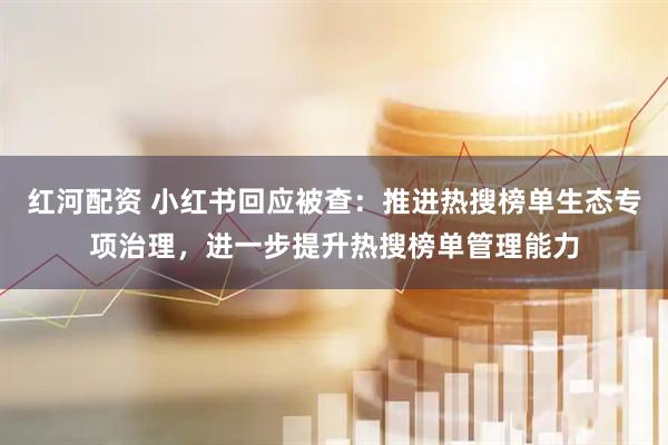 红河配资 小红书回应被查：推进热搜榜单生态专项治理，进一步提升热搜榜单管理能力