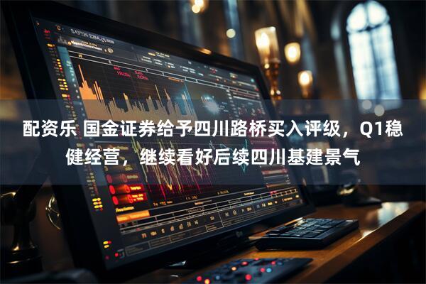 配资乐 国金证券给予四川路桥买入评级，Q1稳健经营，继续看好后续四川基建景气