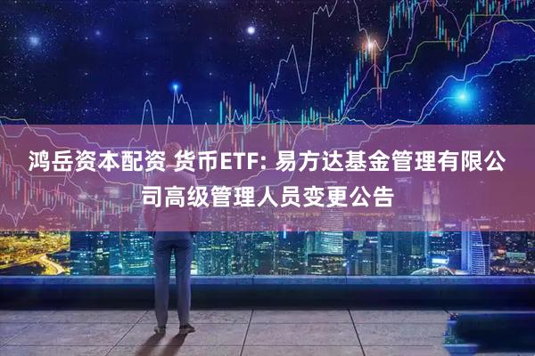 鸿岳资本配资 货币ETF: 易方达基金管理有限公司高级管理人员变更公告