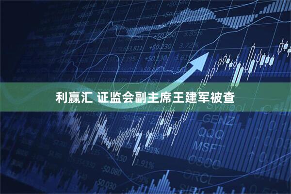 利赢汇 证监会副主席王建军被查