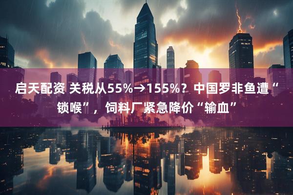 启天配资 关税从55%→155%？中国罗非鱼遭“锁喉”，饲料厂紧急降价“输血”