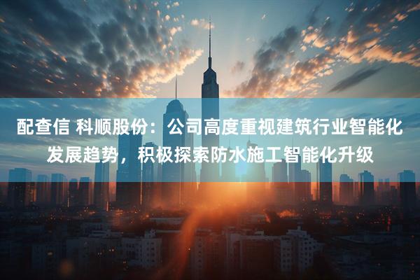 配查信 科顺股份：公司高度重视建筑行业智能化发展趋势，积极探索防水施工智能化升级
