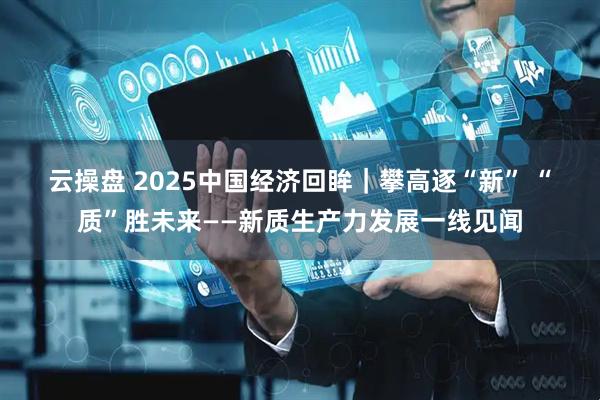 云操盘 2025中国经济回眸｜攀高逐“新” “质”胜未来——新质生产力发展一线见闻