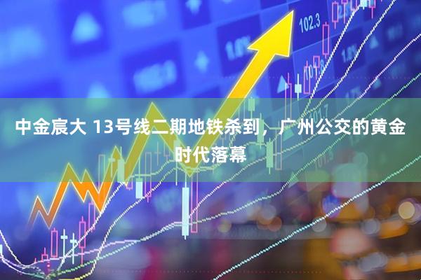 中金宸大 13号线二期地铁杀到，广州公交的黄金时代落幕