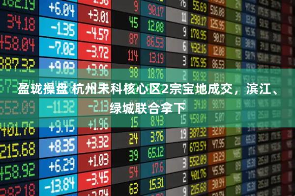 盈珑操盘 杭州未科核心区2宗宝地成交，滨江、绿城联合拿下
